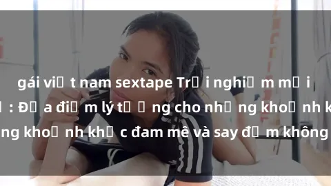 gái việt nam sextape Trải nghiệm mới lạ tại sex nhà nghỉ: Địa điểm lý tưởng cho những khoảnh khắc đam mê và say đắm không thể quên!