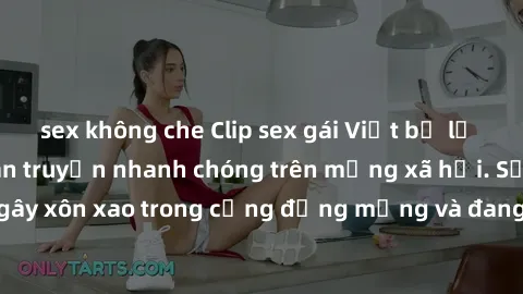 sex không che Clip sex gái Việt bị lộ gây chấn động, lan truyền nhanh chóng trên mạng xã hội. Sự việc đã gây xôn xao trong cộng đồng mạng và đang được công an điều tra làm rõ.