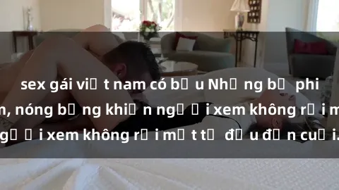 sex gái việt nam có bầu Những bộ phim sex Nga gợi cảm, nóng bỏng khiến người xem không rời mắt từ đầu đến cuối.