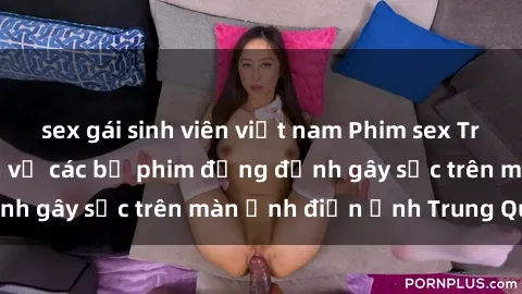sex gái sinh viên việt nam Phim sex Trung Quốc: Nghi vấn về các bộ phim đỏng đảnh gây sốc trên màn ảnh điện ảnh Trung Quốc