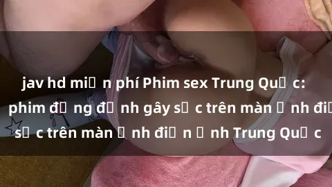 jav hd miễn phí Phim sex Trung Quốc: Nghi vấn về các bộ phim đỏng đảnh gây sốc trên màn ảnh điện ảnh Trung Quốc
