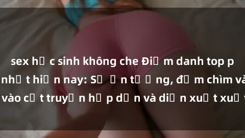 sex học sinh không che Điểm danh top phim sex vietsub hot nhất hiện nay: Số ấn tượng, đắm chìm vào cốt truyện hấp dẫn và diễn xuất xuất sắcủa các diễn viên.