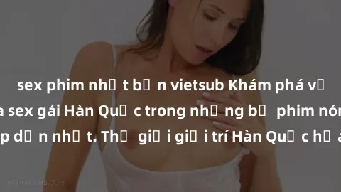 sex phim nhật bản vietsub Khám phá vẻ đẹp quyến rũ của sex gái Hàn Quốc trong những bộ phim nóng bỏng và hấp dẫn nhất. Thế giới giải trí Hàn Quốc hứa hẹn sẽ là nơi đem lại những trải nghiệm đầy kích t
