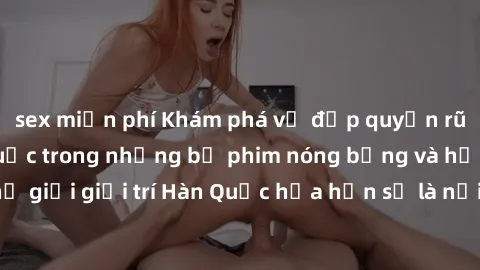 sex miễn phí Khám phá vẻ đẹp quyến rũ của sex gái Hàn Quốc trong những bộ phim nóng bỏng và hấp dẫn nhất. Thế giới giải trí Hàn Quốc hứa hẹn sẽ là nơi đem lại những trải nghiệm đầy kích thích và mới m