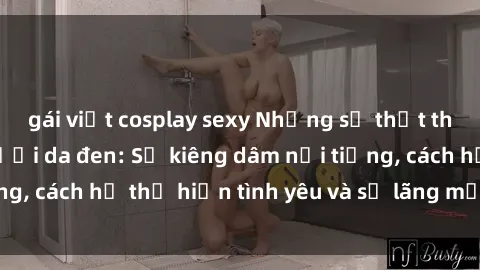 gái việt cosplay sexy Những sự thật thú vị về sex ở người da đen: Sự kiêng dâm nổi tiếng, cách họ thể hiện tình yêu và sự lãng mạn đặc biệt