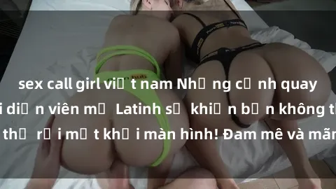 sex call girl việt nam Những cảnh quay sex nóng bỏng với diễn viên mỹ Latinh sẽ khiến bạn không thể rời mắt khỏi màn hình! Đam mê và mãnh liệt, đầy cuốn hút!