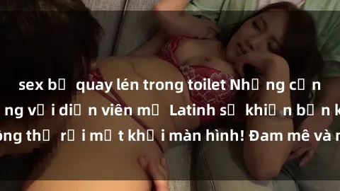 sex bị quay lén trong toilet Những cảnh quay sex nóng bỏng với diễn viên mỹ Latinh sẽ khiến bạn không thể rời mắt khỏi màn hình! Đam mê và mãnh liệt, đầy cuốn hút!