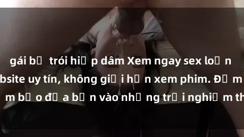 gái bị trói hiếp dâm Xem ngay sex loạn luân vietsub tại website uy tín, không giới hạn xem phim. Đảm bảo đưa bạn vào những trải nghiệm thú vị và đầy kích thích.