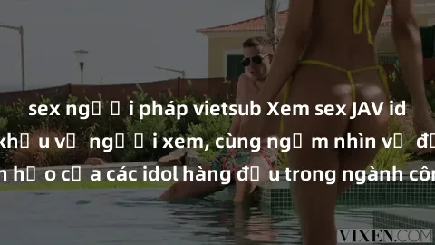 sex người pháp vietsub Xem sex JAV idol HD để thỏa mãn khẩu vị người xem, cùng ngắm nhìn vẻ đẹp hoàn hảo của các idol hàng đầu trong ngành công nghiệp giải trí ủàiện nay.