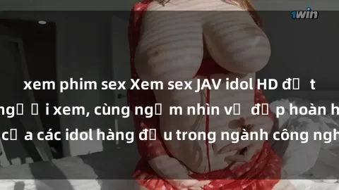 xem phim sex Xem sex JAV idol HD để thỏa mãn khẩu vị người xem, cùng ngắm nhìn vẻ đẹp hoàn hảo của các idol hàng đầu trong ngành công nghiệp giải trí ủàiện nay.