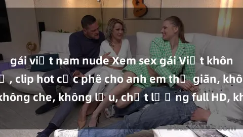 gái việt nam nude Xem sex gái Việt không che tại nhà nghỉ, clip hot cực phê cho anh em thư giãn, không che, không lậu, chất lượng full HD, không che, mới nhất.