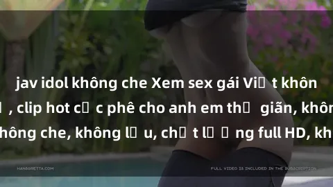 jav idol không che Xem sex gái Việt không che tại nhà nghỉ, clip hot cực phê cho anh em thư giãn, không che, không lậu, chất lượng full HD, không che, mới nhất.