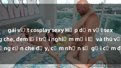 gái việt cosplay sexy Hấp dẫn với sex người lớn không che, đem lại trải nghiệm mới lạ và thú vị. Chẳng cần che đậy, cảm nhận sự gợi cảm đầy quyến rũ ngay hôm nay!