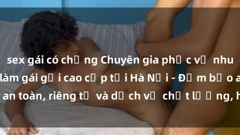 sex gái có chồng Chuyên gia phục vụ nhu cầu sex gái Việt làm gái gọi cao cấp tại Hà Nội - Đảm bảo an toàn, riêng tư và dịch vụ chất lượng, hãy trải nghiệm ngay!