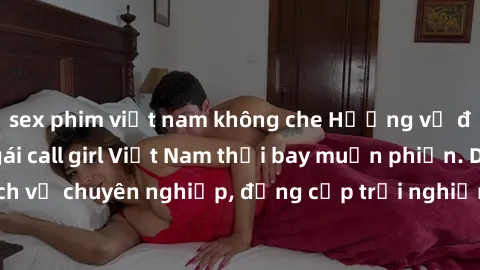 sex phim việt nam không che Hương vị đặc biệt với sex gái call girl Việt Nam thổi bay muộn phiền. Dịch vụ chuyên nghiệp, đẳng cấp trải nghiệm khó quên. Đặt lịch ngay!