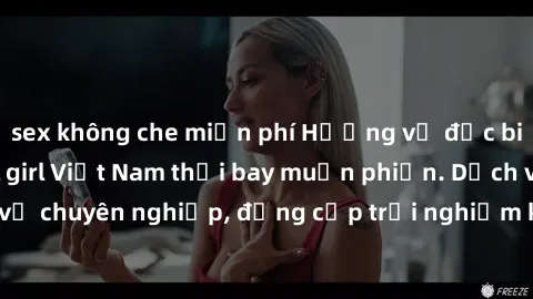 sex không che miễn phí Hương vị đặc biệt với sex gái call girl Việt Nam thổi bay muộn phiền. Dịch vụ chuyên nghiệp, đẳng cấp trải nghiệm khó quên. Đặt lịch ngay!