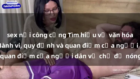 sex nơi công cộng Tìm hiểu về văn hóa sex ở Việt Nam: Hành vi, quy định và quan điểm của người dân về chủ đề nóng