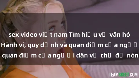 sex video việt nam Tìm hiểu về văn hóa sex ở Việt Nam: Hành vi, quy định và quan điểm của người dân về chủ đề nóng