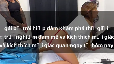 gái bị trói hiếp dâm Khám phá thế giới mới của sex online: trải nghiệm đam mê và kích thích mọi giác quan ngay từ hôm nay!