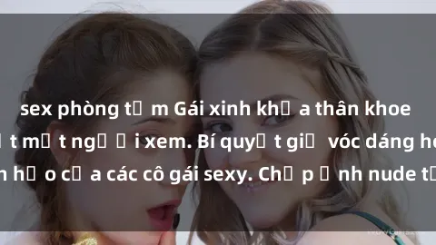 sex phòng tắm Gái xinh khỏa thân khoe dáng nóng bỏng đốt mắt người xem. Bí quyết giữ vóc dáng hoàn hảo của các cô gái sexy. Chụp ảnh nude tự tin không sợ lộ hàng.