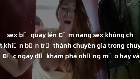 sex bị quay lén Cẩm nang sex không che: Những bí quyết khiến bạn trở thành chuyên gia trong chuyện ấy! Đọc ngay để khám phá những mẹo hay và bí quyết tình dục không che.