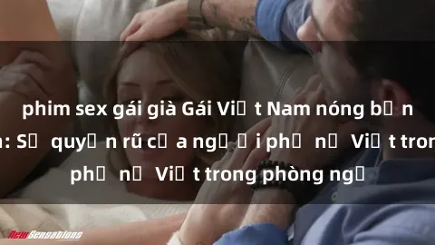 phim sex gái già Gái Việt Nam nóng bỏng khi làm tình: Sự quyến rũ của người phụ nữ Việt trong phòng ngủ