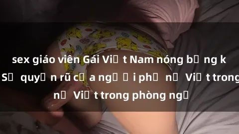 sex giáo viên Gái Việt Nam nóng bỏng khi làm tình: Sự quyến rũ của người phụ nữ Việt trong phòng ngủ