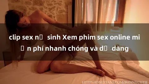 clip sex nữ sinh Xem phim sex online miễn phí nhanh chóng và dễ dàng