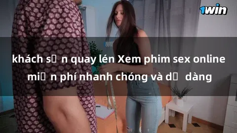 khách sạn quay lén Xem phim sex online miễn phí nhanh chóng và dễ dàng