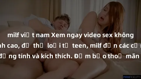 milf việt nam Xem ngay video sex không che miễn phí đỉnh cao, đủ thể loại từ teen, milf đến các cảnh quan hệ đồng tính và kích thích. Đảm bảo thoả mãn mọi khả năng kích thích của bạn!