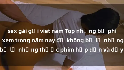 sex gái gọi viet nam Top những bộ phim sex hay nhất nên xem trong năm nay để không bỏ lỡ những thước phim hấp dẫn và đầy kịch tính.