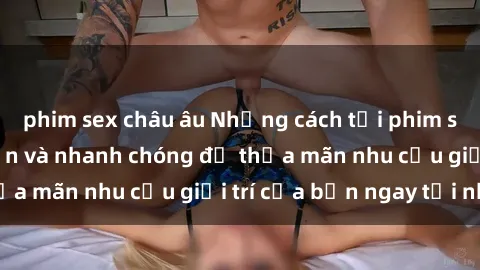 phim sex châu âu Những cách tải phim sex về máy đơn giản và nhanh chóng để thỏa mãn nhu cầu giải trí của bạn ngay tại nhà