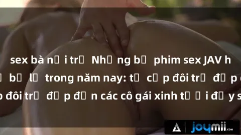 sex bà nội trợ Những bộ phim sex JAV hot nhất không thể bỏ lỡ trong năm nay: từ cặp đôi trẻ đẹp đến các cô gái xinh tươi đầy sức hút.
