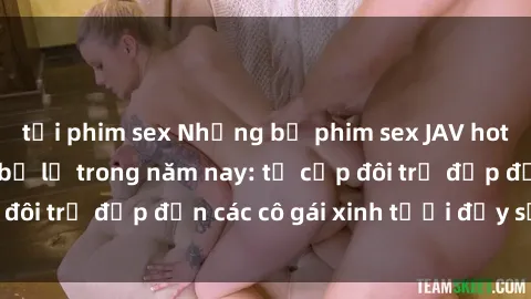 tải phim sex Những bộ phim sex JAV hot nhất không thể bỏ lỡ trong năm nay: từ cặp đôi trẻ đẹp đến các cô gái xinh tươi đầy sức hút.
