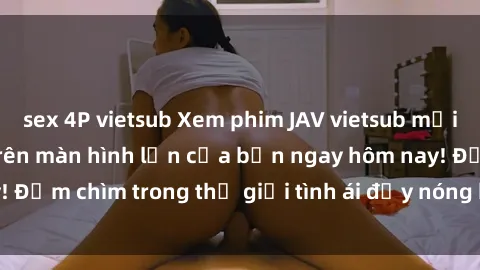 sex 4P vietsub Xem phim JAV vietsub mới nhất và hấp dẫn trên màn hình lớn của bạn ngay hôm nay! Đắm chìm trong thế giới tình ái đầy nóng bỏng và kích thích.