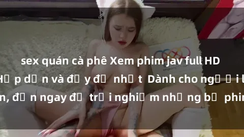 sex quán cà phê Xem phim jav full HD online miễn phí - Hấp dẫn và đầy đủ nhất  Dành cho người lớn, đến ngay để trải nghiệm những bộ phim hấp dẫn và hấp dẫn.