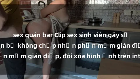 sex quán bar Clip sex sinh viên gây sốt mạng xã hội: Tuyên bố không chấp nhận phần mềm gián điệp, đòi xóa hình ảnh trên internet