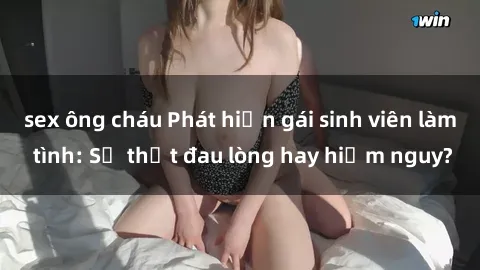 sex ông cháu Phát hiện gái sinh viên làm tình: Sự thật đau lòng hay hiểm nguy?