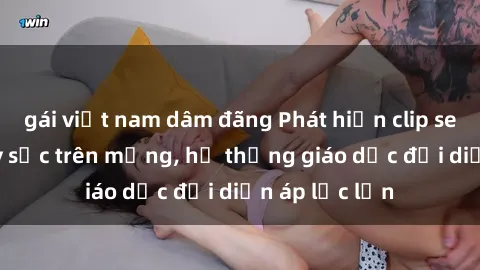 gái việt nam dâm đãng Phát hiện clip sex nữ sinh gây sốc trên mạng, hệ thống giáo dục đối diện áp lực lớn