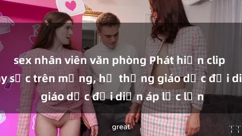 sex nhân viên văn phòng Phát hiện clip sex nữ sinh gây sốc trên mạng, hệ thống giáo dục đối diện áp lực lớn