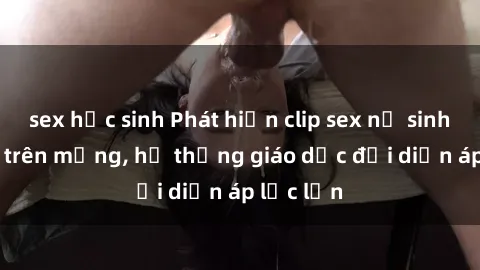 sex học sinh Phát hiện clip sex nữ sinh gây sốc trên mạng, hệ thống giáo dục đối diện áp lực lớn