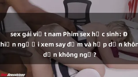 sex gái việt nam Phim sex học sinh: Điều gì khiến người xem say đắm và hấp dẫn không ngờ?
