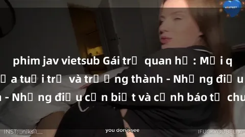 phim jav vietsub Gái trẻ quan hệ: Mối quan hệ khác biệt giữa tuổi trẻ và trưởng thành - Những điều cần biết và cảnh báo từ chuyên gia