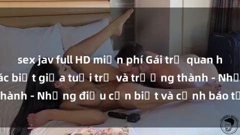 sex jav full HD miễn phí Gái trẻ quan hệ: Mối quan hệ khác biệt giữa tuổi trẻ và trưởng thành - Những điều cần biết và cảnh báo từ chuyên gia