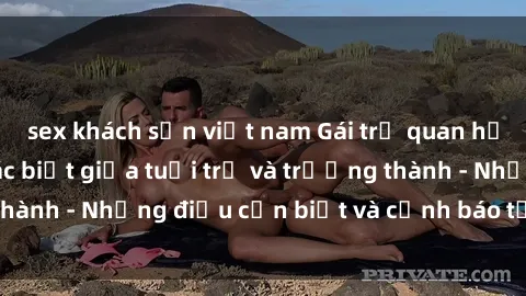 sex khách sạn việt nam Gái trẻ quan hệ: Mối quan hệ khác biệt giữa tuổi trẻ và trưởng thành - Những điều cần biết và cảnh báo từ chuyên gia