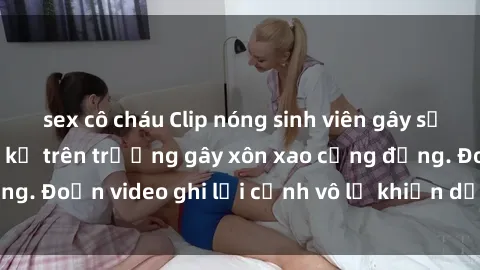 sex cô cháu Clip nóng sinh viên gây sốc: Hành động cấm kỵ trên trường gây xôn xao cộng đồng. Đoạn video ghi lại cảnh vô lễ khiến dư luận bức xúc.