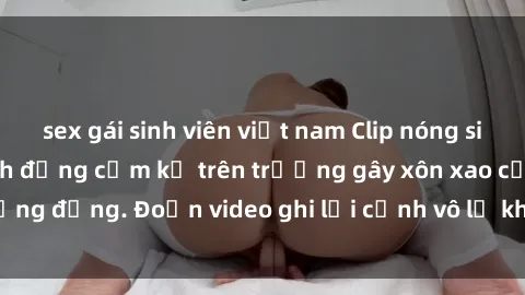 sex gái sinh viên việt nam Clip nóng sinh viên gây sốc: Hành động cấm kỵ trên trường gây xôn xao cộng đồng. Đoạn video ghi lại cảnh vô lễ khiến dư luận bức xúc.