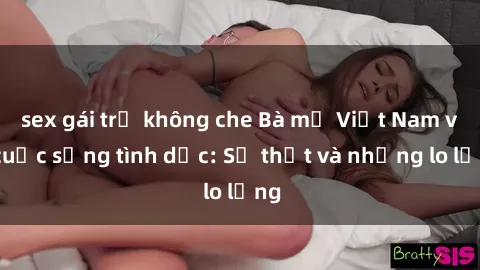 sex gái trẻ không che Bà mẹ Việt Nam và cuộc sống tình dục: Sự thật và những lo lắng