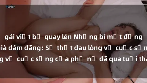 gái việt bị quay lén Những bí mật đằng sau vẻ ngoài gái già dâm đãng: Sự thật đau lòng về cuộc sống của phụ nữ đã qua tuổi thanh xuân