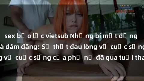 sex bạo lực vietsub Những bí mật đằng sau vẻ ngoài gái già dâm đãng: Sự thật đau lòng về cuộc sống của phụ nữ đã qua tuổi thanh xuân